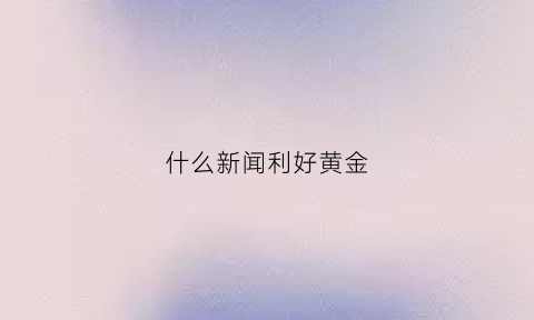 什么新闻利好黄金(黄金相关新闻)