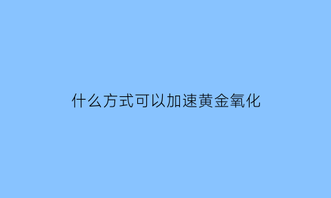 什么方式可以加速黄金氧化(什么方式可以加速黄金氧化呢)