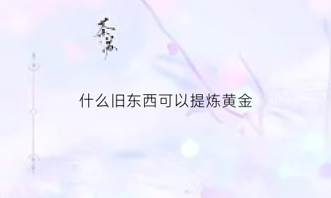 什么旧东西可以提炼黄金(什么物件可以提炼黄金)