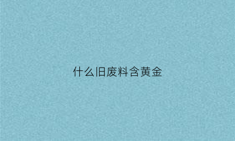 什么旧废料含黄金(什么废旧金属含金量高)