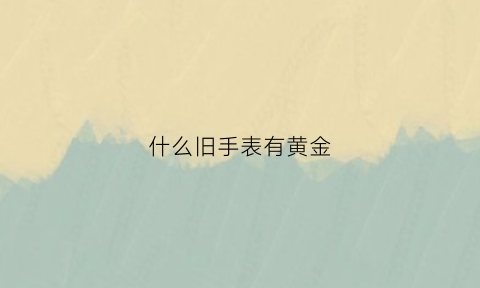 什么旧手表有黄金(旧的手表有收的吗在什么地方)