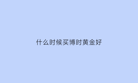 什么时候买博时黄金好(博时黄金按几点价格成交)