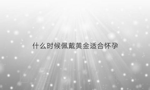 什么时候佩戴黄金适合怀孕(黄金适合什么年龄的女性戴)