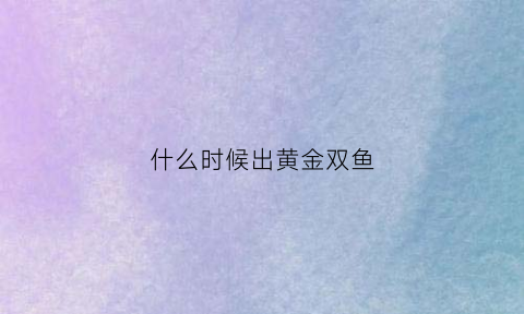 什么时候出黄金双鱼(黄金双鱼座什么时候上架)