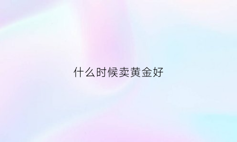 什么时候卖黄金好(什么时候卖黄金合适)