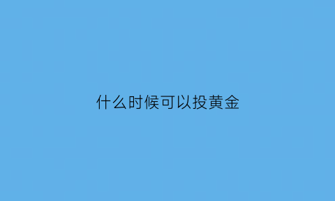 什么时候可以投黄金(投资黄金什么时候买入)