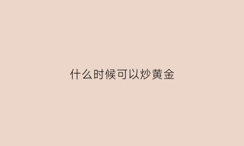 什么时候可以炒黄金(炒黄金什么时间买入)