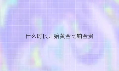 什么时候开始黄金比铂金贵(什么时候买铂金首饰最便宜)