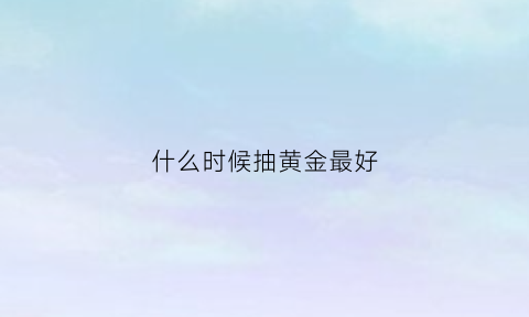 什么时候抽黄金最好(什么时候入手黄金)