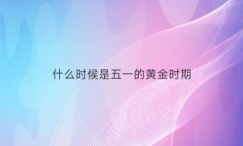 什么时候是五一的黄金时期(五一黄金周什么时候开始什么时候停止)