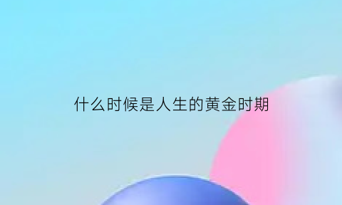 什么时候是人生的黄金时期(人生在什么时候)