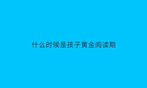 什么时候是孩子黄金阅读期(孩子什么时间段阅读最好)