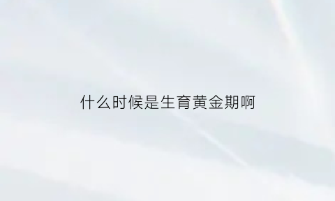 什么时候是生育黄金期啊(什么时候是生育黄金期啊图片)