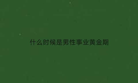 什么时候是男性事业黄金期(男人什么时候事业有成)