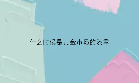 什么时候是黄金市场的淡季(黄金什么时候有行情)