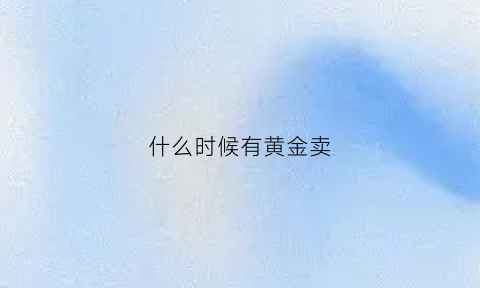 什么时候有黄金卖(黄金什么时候买什么时候卖)