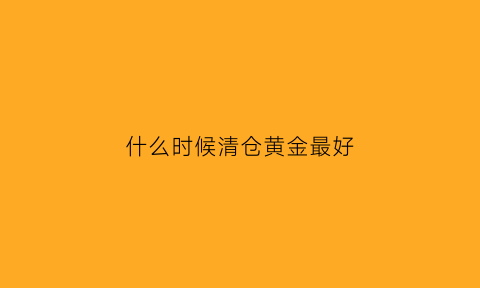 什么时候清仓黄金最好(黄金应该什么时候卖出)