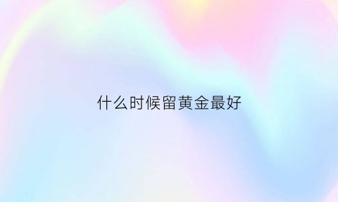 什么时候留黄金最好(什么时候黄金值钱)