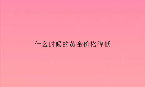 什么时候的黄金价格降低(什么时候黄金掉价)