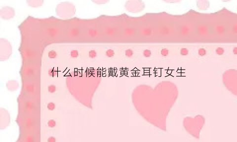 什么时候能戴黄金耳钉女生(什么时候可以戴耳环)