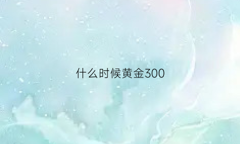 什么时候黄金300(什么时候黄金300多一克)