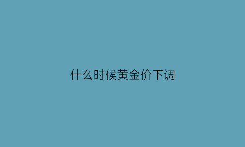 什么时候黄金价下调(什么时候黄金价下调了)