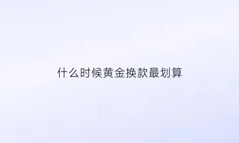 什么时候黄金换款最划算(黄金在什么时候换划算)