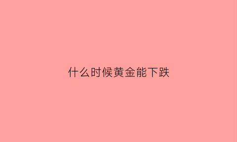 什么时候黄金能下跌(黄金什么时候跌什么时候涨)