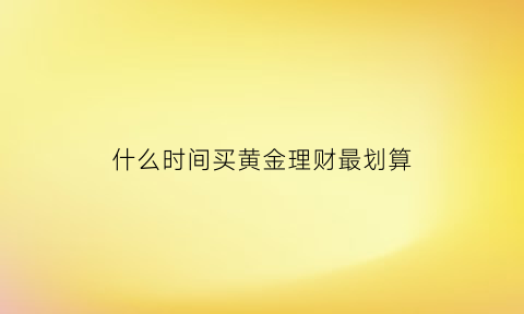 什么时间买黄金理财最划算(什么时间买黄金最便宜)