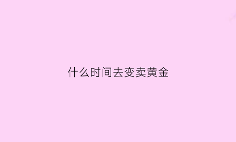 什么时间去变卖黄金(黄金什么时候卖划算)