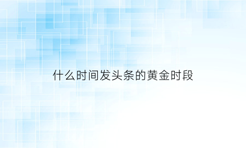 什么时间发头条的黄金时段(发头条什么时间段发最好)