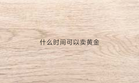 什么时间可以卖黄金(黄金什么时候可以买卖)