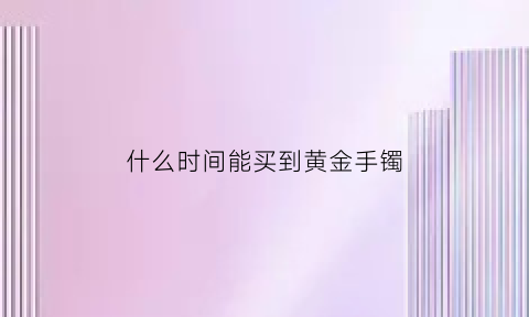 什么时间能买到黄金手镯(什么时候买金手镯最便宜)