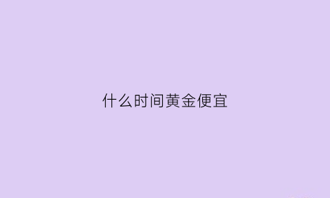 什么时间黄金便宜(什么黄金便宜点)