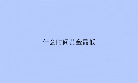 什么时间黄金最低(什么时间黄金最低价格)