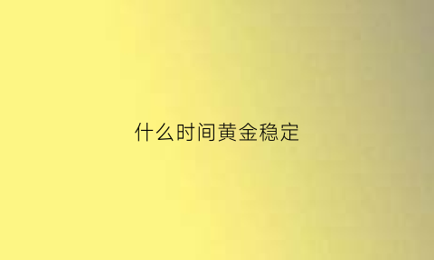 什么时间黄金稳定(黄金什么时候)