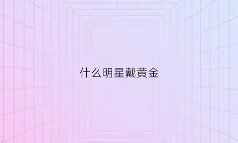 什么明星戴黄金(什么明星戴黄金手镯)