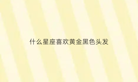 什么星座喜欢黄金黑色头发(什么星座喜欢穿黑色衣服)