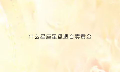 什么星座星盘适合卖黄金(什么星座适合戴黄金)