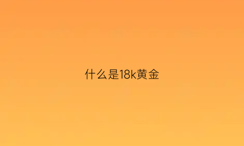 什么是18k黄金(18k金是纯黄金吗)