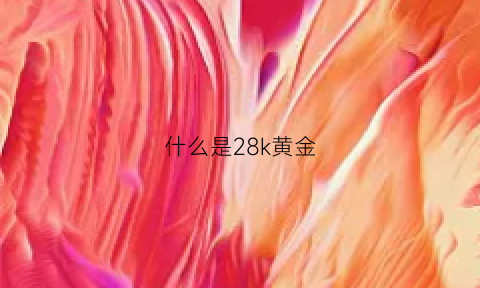 什么是28k黄金(什么叫22k黄金)