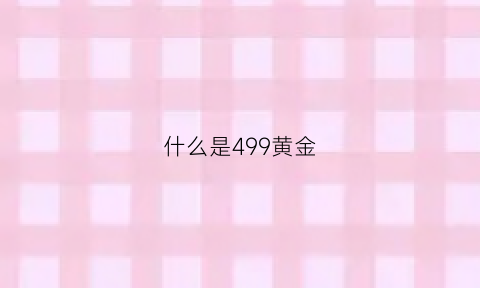 什么是499黄金(399黄金和499黄金价格有啥)