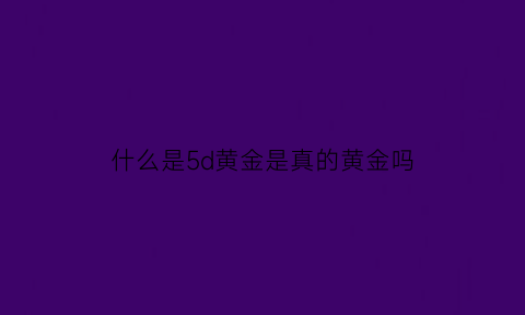 什么是5d黄金是真的黄金吗(5d黄金是不是黄金)