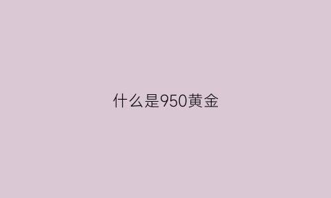 什么是950黄金(950黄金含金量是多少)