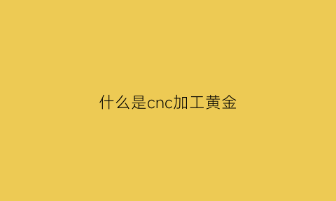 什么是cnc加工黄金(什么是cnc加工黄金的)