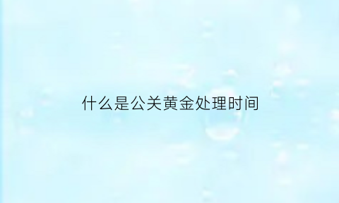 什么是公关黄金处理时间(公关处理需要注意哪些)