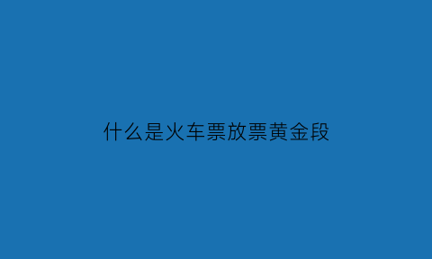 什么是火车票放票黄金段(火车放票啥意思)