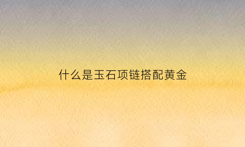 什么是玉石项链搭配黄金(玉石项链配什么衣服好看)