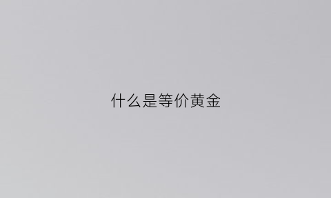 什么是等价黄金(什么是等价黄金的价格)