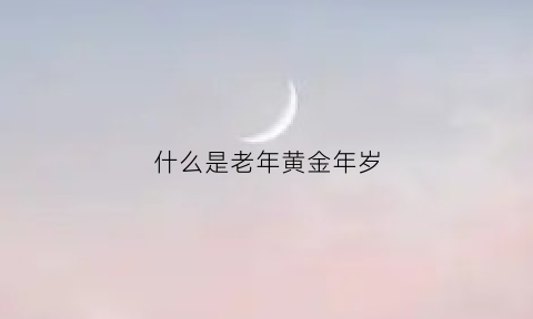 什么是老年黄金年岁(什么是黄金年龄段)